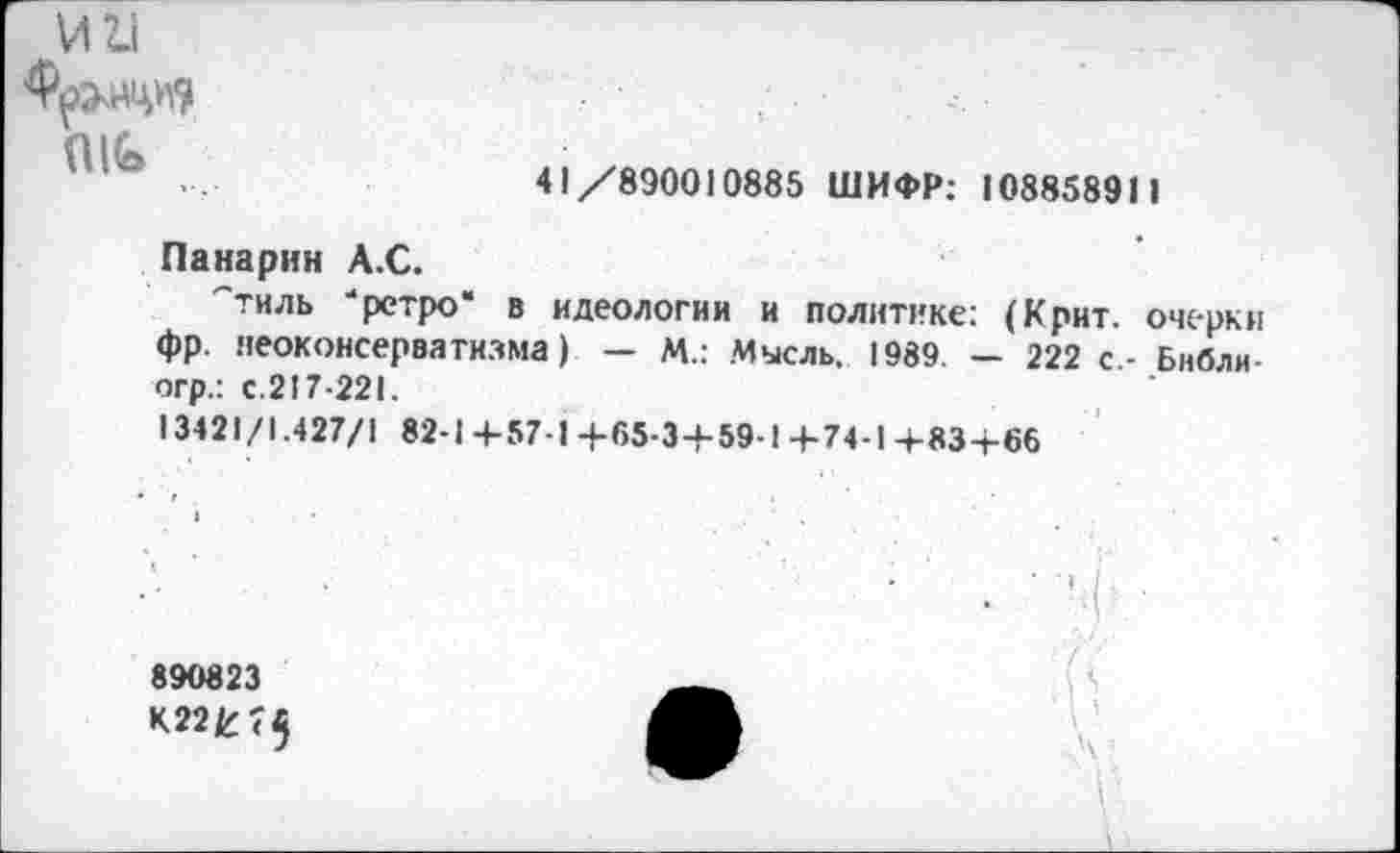 ﻿
41/890010885 ШИФР: 108858911
Панарин А.С.
"тиль -ретро* в идеологии и политике: (Крит, очерки фр. неоконсерватизма) — М.: Мысль. 1989. — 222 с.- Библи-огр.: с.217-221.
13421/1.427/1 82-1 +57-1 +65-3+59-1 4-74-1 -4-83+66
890823
К22£ <$